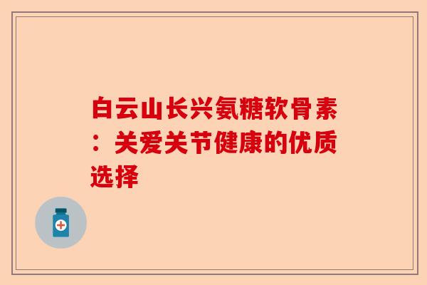 白云山长兴氨糖软骨素：关爱关节健康的优质选择-第1张图片-关节保镖