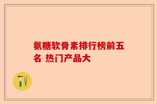 氨糖软骨素排行榜前五名 热门产品大