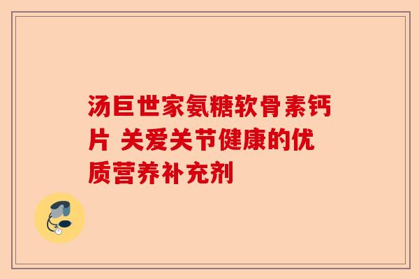 汤巨世家氨糖软骨素钙片 关爱关节健康的优质营养补充剂