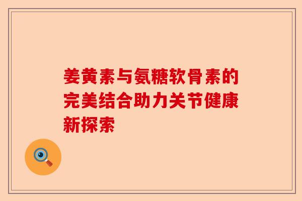 姜黄素与氨糖软骨素的完美结合助力关节健康新探索