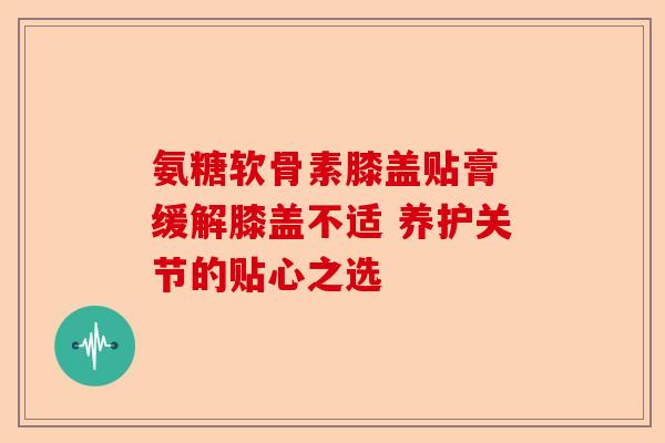 氨糖软骨素膝盖贴膏 缓解膝盖不适 养护关节的贴心之选