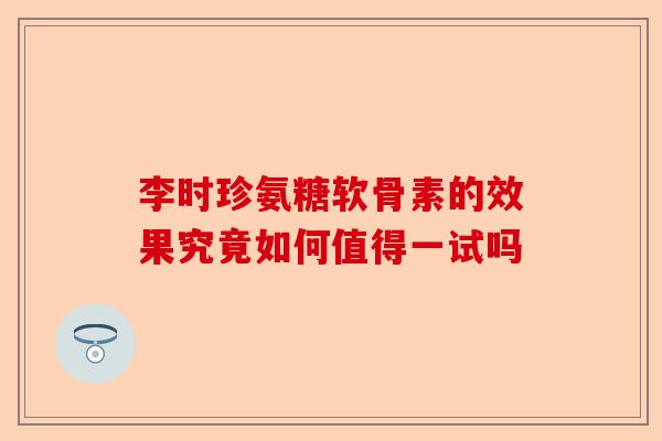 李时珍氨糖软骨素的效果究竟如何值得一试吗