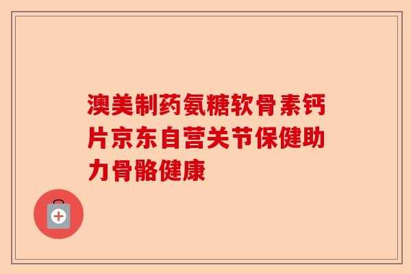 澳美制药氨糖软骨素钙片京东自营关节保健助力骨骼健康