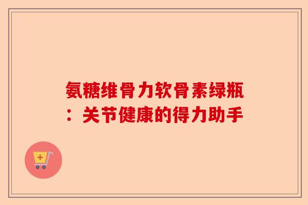 氨糖维骨力软骨素绿瓶：关节健康的得力助手