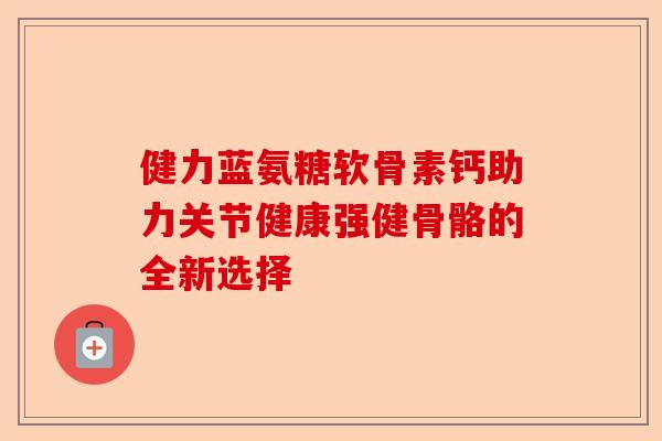 健力蓝氨糖软骨素钙助力关节健康强健骨骼的全新选择
