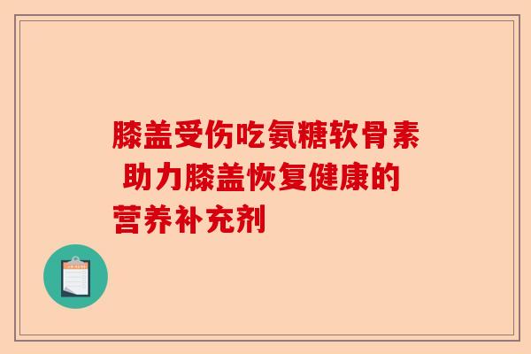 膝盖受伤吃氨糖软骨素 助力膝盖恢复健康的营养补充剂