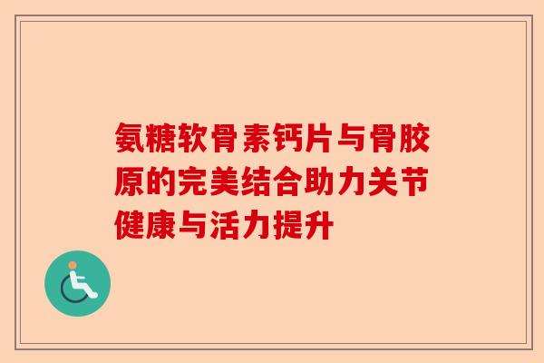 氨糖软骨素钙片与骨胶原的完美结合助力关节健康与活力提升