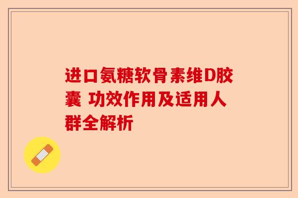 进口氨糖软骨素维D胶囊 功效作用及适用人群全解析