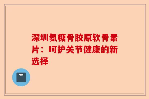 深圳氨糖骨胶原软骨素片：呵护关节健康的新选择