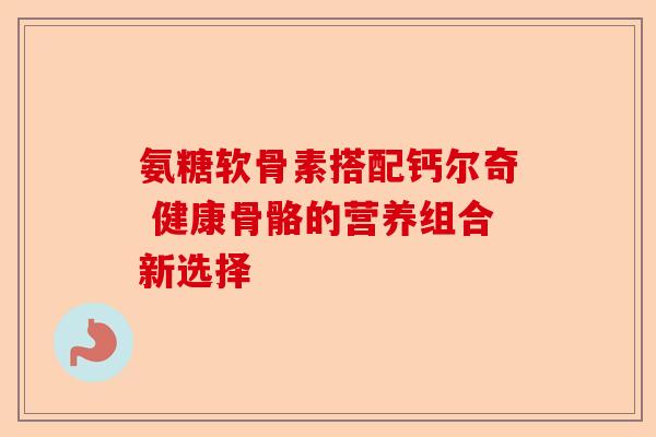氨糖软骨素搭配钙尔奇 健康骨骼的营养组合新选择