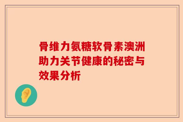 骨维力氨糖软骨素澳洲助力关节健康的秘密与效果分析