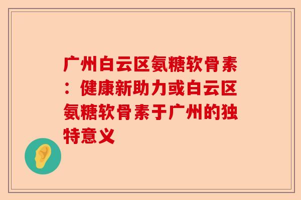 广州白云区氨糖软骨素：健康新助力或白云区氨糖软骨素于广州的独特意义