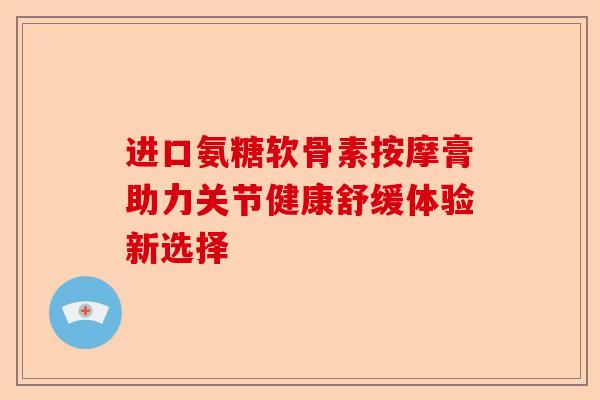 进口氨糖软骨素按摩膏助力关节健康舒缓体验新选择