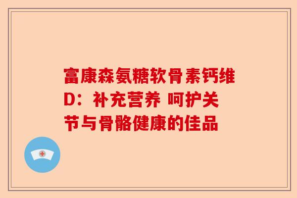 富康森氨糖软骨素钙维D：补充营养 呵护关节与骨骼健康的佳品