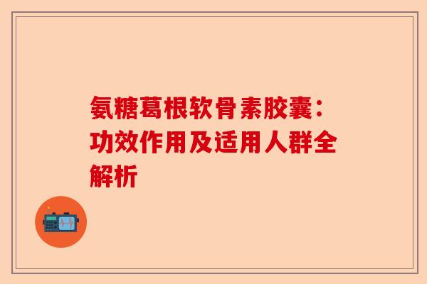 氨糖葛根软骨素胶囊：功效作用及适用人群全解析