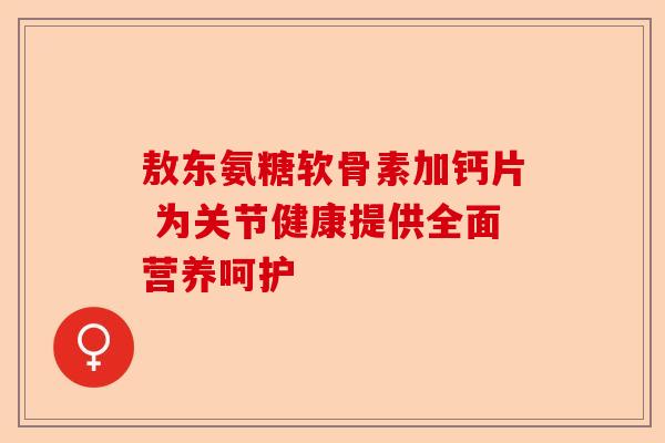 敖东氨糖软骨素加钙片 为关节健康提供全面营养呵护