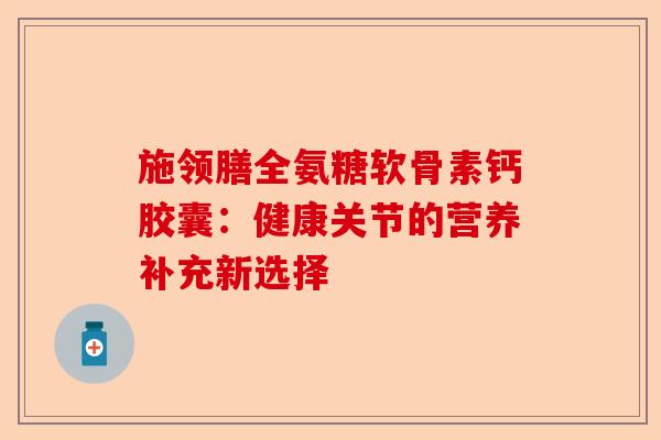 施领膳全氨糖软骨素钙胶囊：健康关节的营养补充新选择