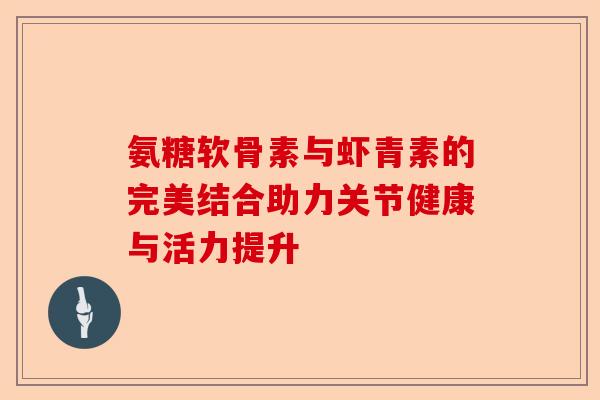 氨糖软骨素与虾青素的完美结合助力关节健康与活力提升