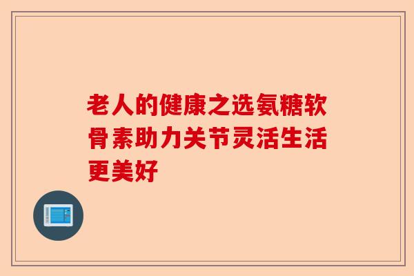 老人的健康之选氨糖软骨素助力关节灵活生活更美好