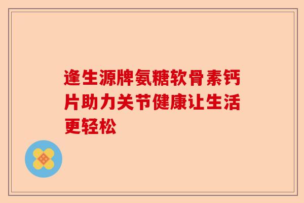 逢生源牌氨糖软骨素钙片助力关节健康让生活更轻松