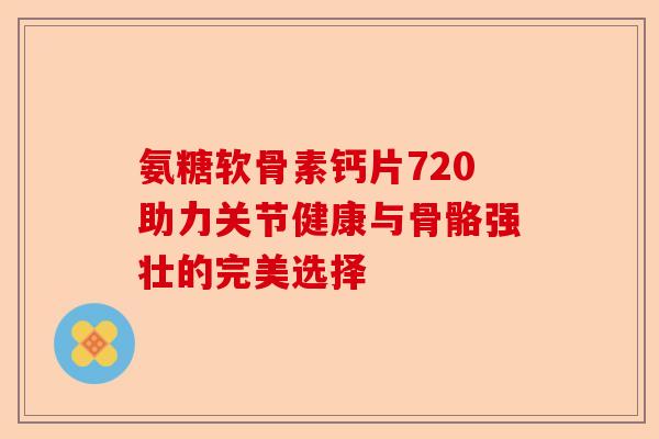 氨糖软骨素钙片720助力关节健康与骨骼强壮的完美选择