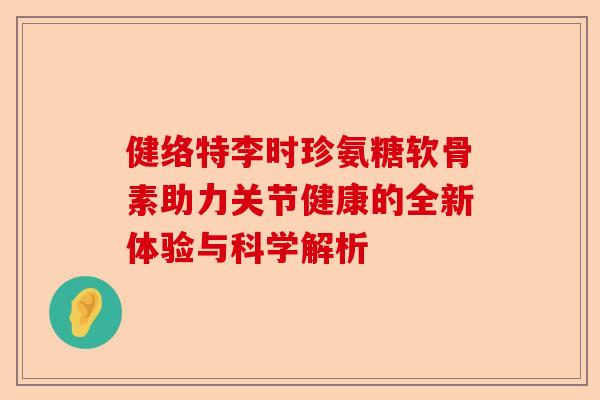 健络特李时珍氨糖软骨素助力关节健康的全新体验与科学解析