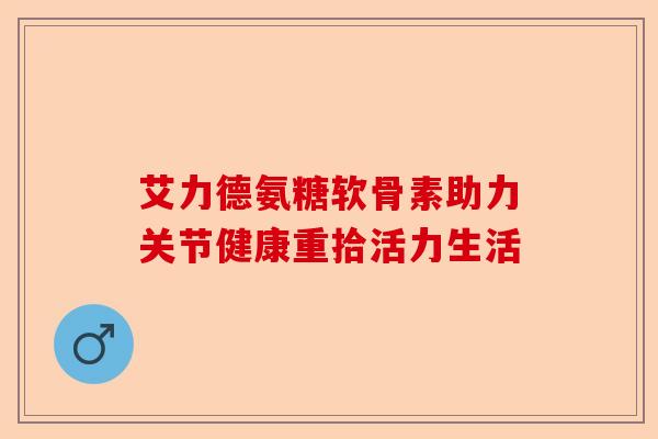艾力德氨糖软骨素助力关节健康重拾活力生活