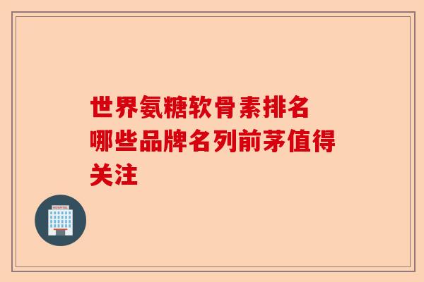 世界氨糖软骨素排名 哪些品牌名列前茅值得关注