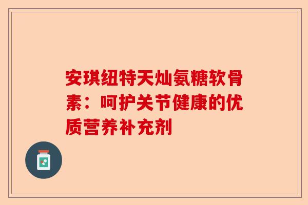 安琪纽特天灿氨糖软骨素：呵护关节健康的优质营养补充剂