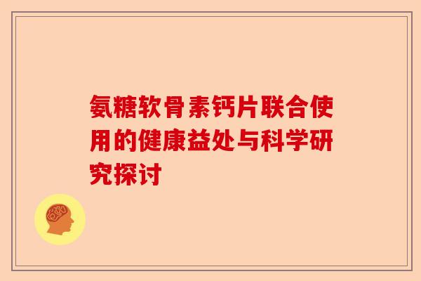氨糖软骨素钙片联合使用的健康益处与科学研究探讨