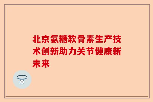 北京氨糖软骨素生产技术创新助力关节健康新未来