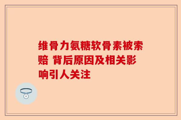 维骨力氨糖软骨素被索赔 背后原因及相关影响引人关注