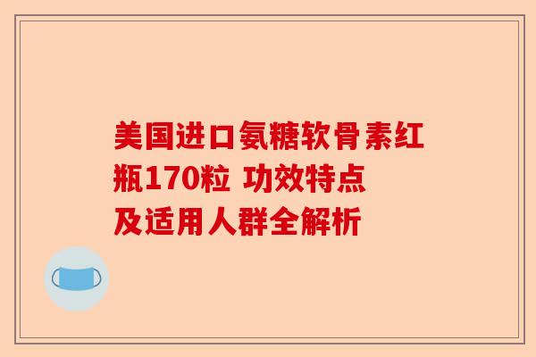 美国进口氨糖软骨素红瓶170粒 功效特点及适用人群全解析