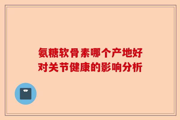氨糖软骨素哪个产地好对关节健康的影响分析