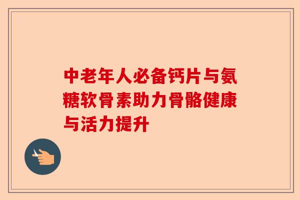 中老年人必备钙片与氨糖软骨素助力骨骼健康与活力提升