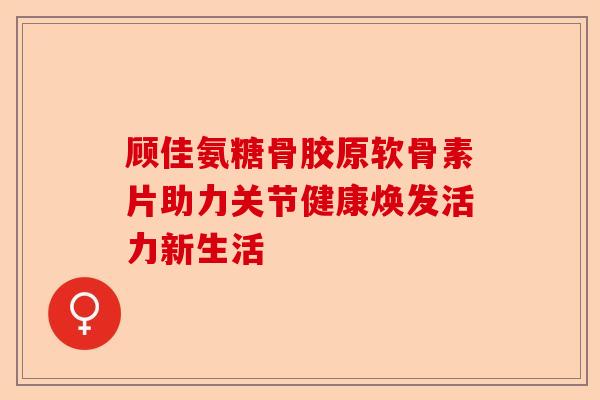 顾佳氨糖骨胶原软骨素片助力关节健康焕发活力新生活