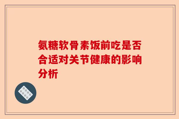 氨糖软骨素饭前吃是否合适对关节健康的影响分析-第1张图片-关节保镖