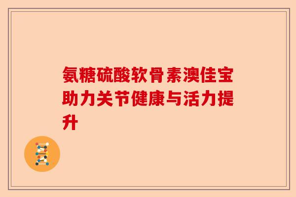 氨糖硫酸软骨素澳佳宝助力关节健康与活力提升