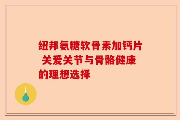 纽邦氨糖软骨素加钙片 关爱关节与骨骼健康的理想选择