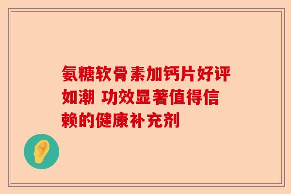 氨糖软骨素加钙片好评如潮 功效显著值得信赖的健康补充剂
