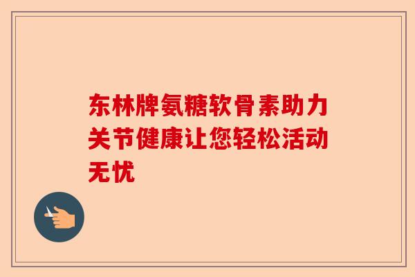 东林牌氨糖软骨素助力关节健康让您轻松活动无忧