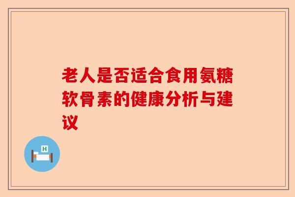 老人是否适合食用氨糖软骨素的健康分析与建议
