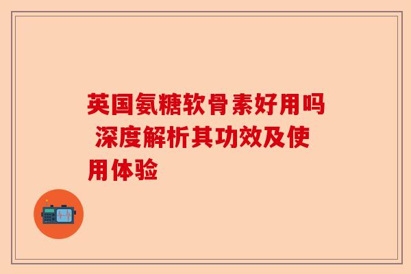 英国氨糖软骨素好用吗 深度解析其功效及使用体验