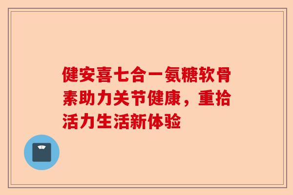 健安喜七合一氨糖软骨素助力关节健康，重拾活力生活新体验