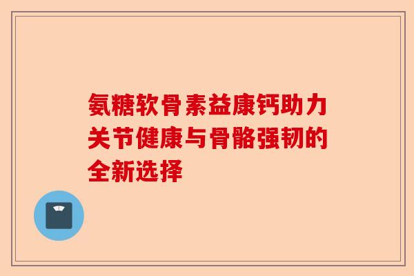 氨糖软骨素益康钙助力关节健康与骨骼强韧的全新选择