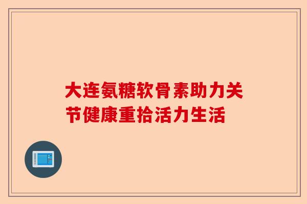 大连氨糖软骨素助力关节健康重拾活力生活