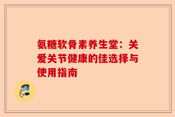 氨糖软骨素养生堂：关爱关节健康的佳选择与使用指南