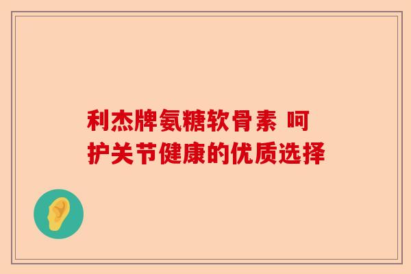 利杰牌氨糖软骨素 呵护关节健康的优质选择-第1张图片-关节保镖