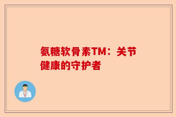 氨糖软骨素TM：关节健康的守护者