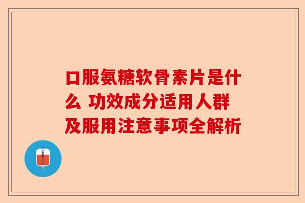 口服氨糖软骨素片是什么 功效成分适用人群及服用注意事项全解析